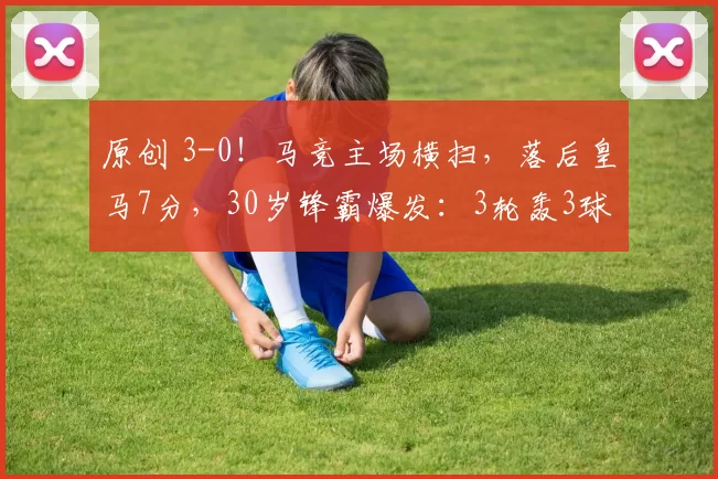 原创 3-0！马竞主场横扫，落后皇马7分，30岁锋霸爆发：3轮轰3球