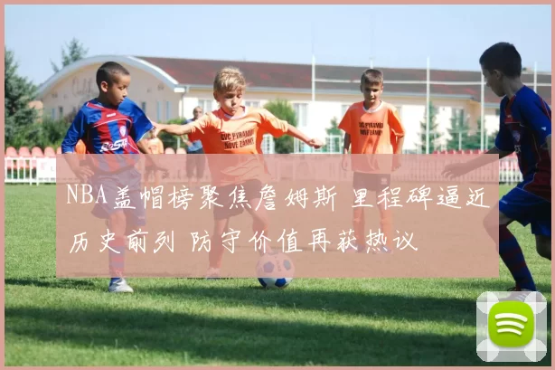 NBA盖帽榜聚焦詹姆斯 里程碑逼近历史前列 防守价值再获热议