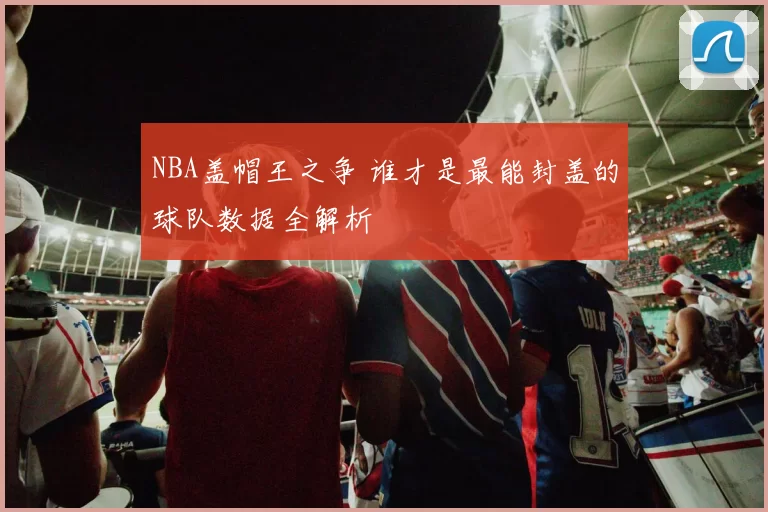 NBA盖帽王之争 谁才是最能封盖的球队数据全解析