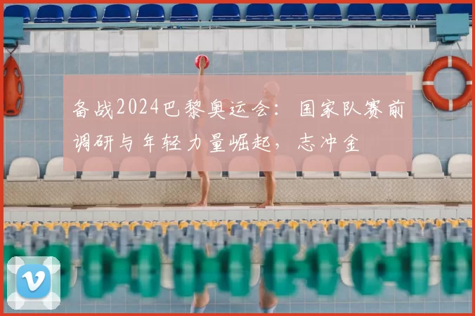 备战2024巴黎奥运会：国家队赛前调研与年轻力量崛起，志冲金
