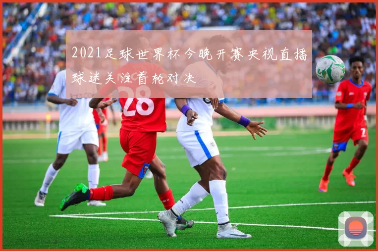 2021足球世界杯今晚开赛央视直播球迷关注首轮对决