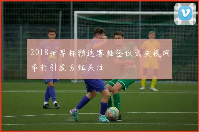 2018世界杯预选赛抽签仪式央视网举行引发分组关注