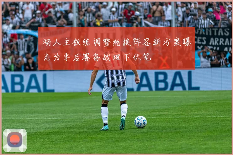 湖人主教练调整轮换阵容新方案曝光为季后赛备战埋下伏笔
