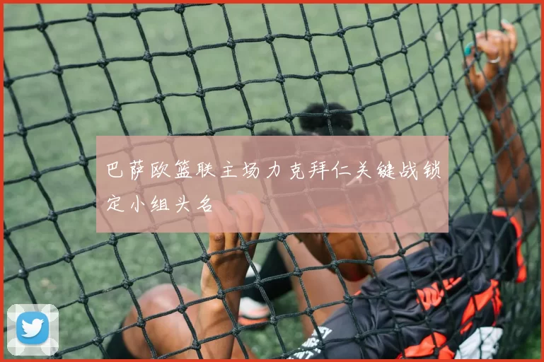 巴萨欧篮联主场力克拜仁关键战锁定小组头名