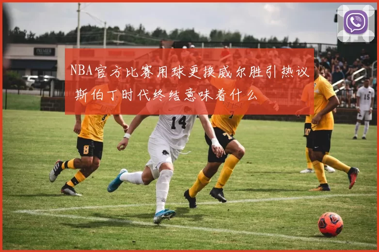 NBA官方比赛用球更换威尔胜引热议 斯伯丁时代终结意味着什么
