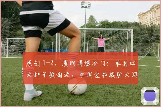 原创 1-2，澳网再爆冷门：单打四大种子被淘汰，中国金花战胜大满贯亚军