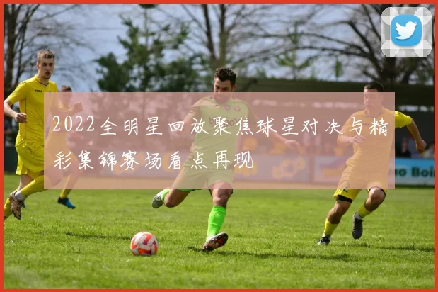 2022全明星回放聚焦球星对决与精彩集锦赛场看点再现