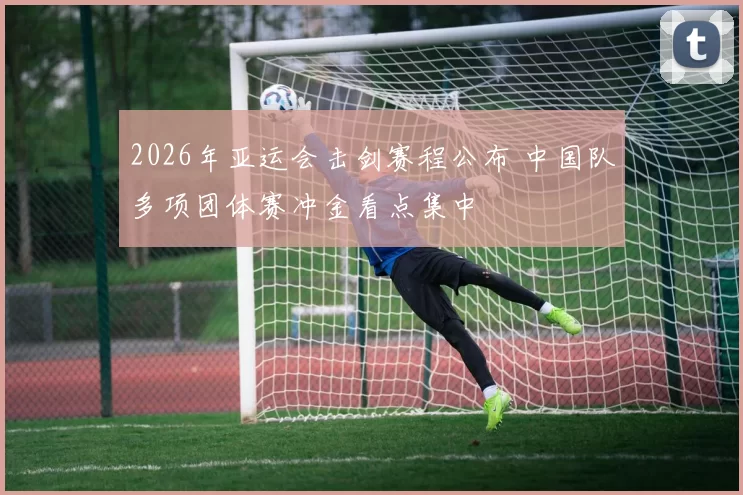 2026年亚运会击剑赛程公布 中国队多项团体赛冲金看点集中