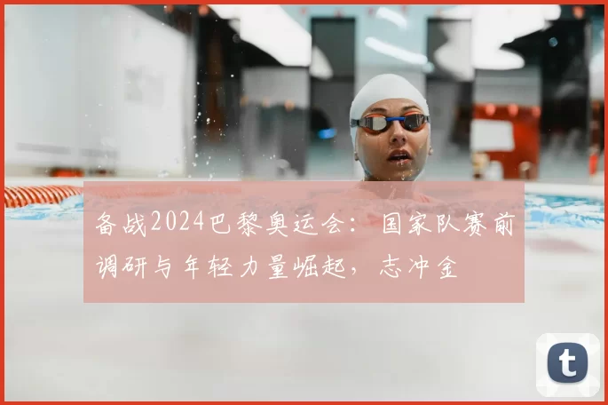 备战2024巴黎奥运会：国家队赛前调研与年轻力量崛起，志冲金