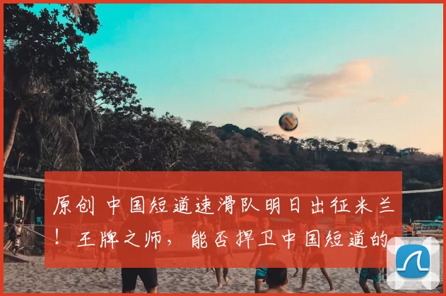 原创 中国短道速滑队明日出征米兰！王牌之师，能否捍卫中国短道的冬奥荣耀