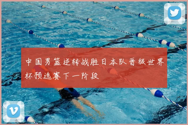中国男篮逆转战胜日本队晋级世界杯预选赛下一阶段