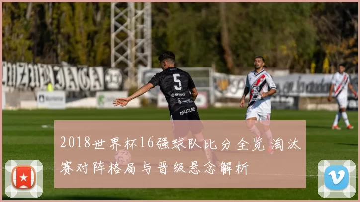 2018世界杯16强球队比分全览 淘汰赛对阵格局与晋级悬念解析
