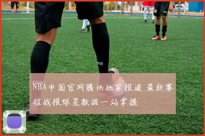 NBA中国官网腾讯独家报道 最新赛程战报球星数据一站掌握