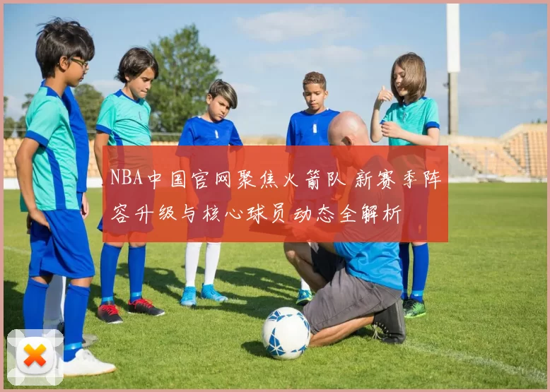NBA中国官网聚焦火箭队 新赛季阵容升级与核心球员动态全解析