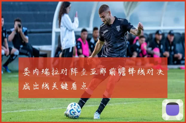 委内瑞拉对阵圭亚那前瞻锋线对决成出线关键看点