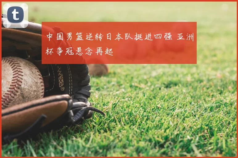 中国男篮逆转日本队挺进四强 亚洲杯争冠悬念再起