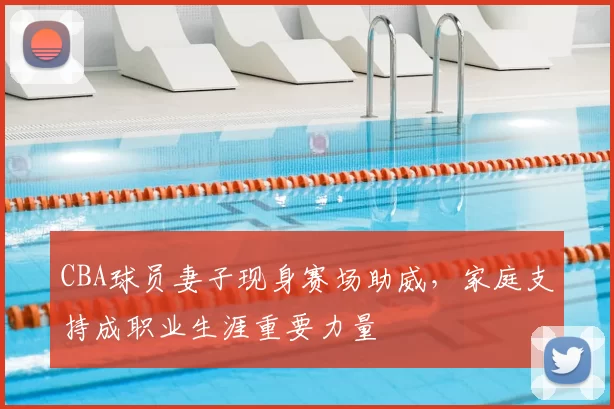 CBA球员妻子现身赛场助威，家庭支持成职业生涯重要力量