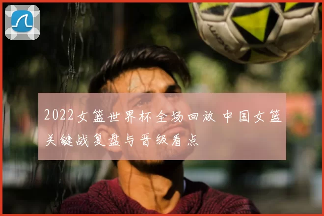 2022女篮世界杯全场回放 中国女篮关键战复盘与晋级看点