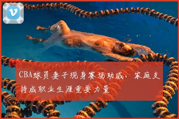 CBA球员妻子现身赛场助威，家庭支持成职业生涯重要力量