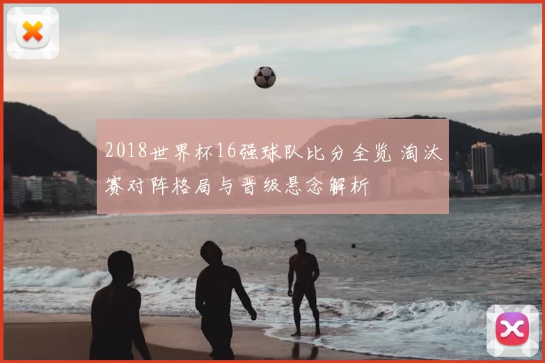 2018世界杯16强球队比分全览 淘汰赛对阵格局与晋级悬念解析