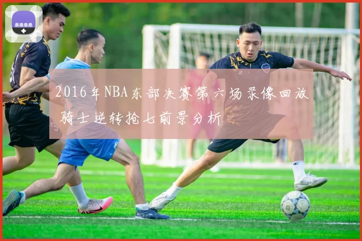 2016年NBA东部决赛第六场录像回放 骑士逆转抢七前景分析