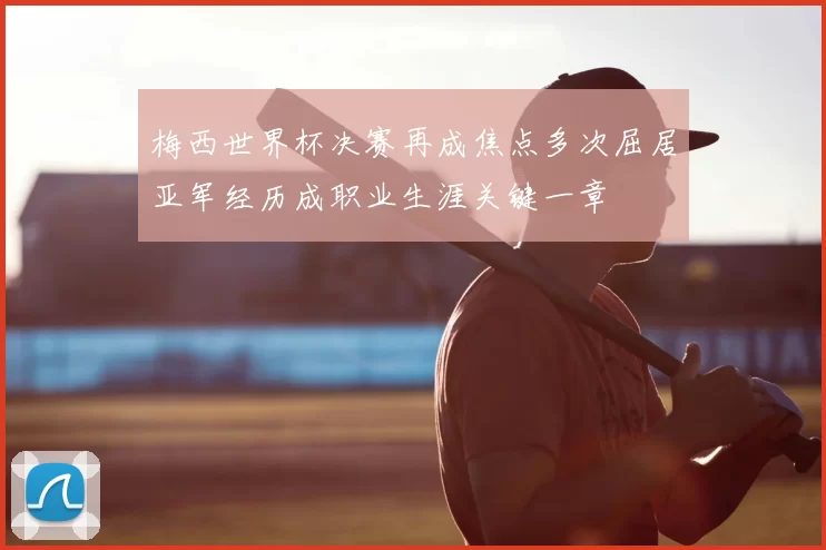 梅西世界杯决赛再成焦点多次屈居亚军经历成职业生涯关键一章