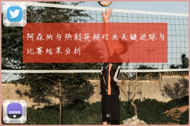 阿森纳与热刺英超对决关键进球与比赛结果分析