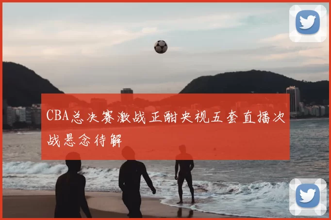 CBA总决赛激战正酣央视五套直播次战悬念待解