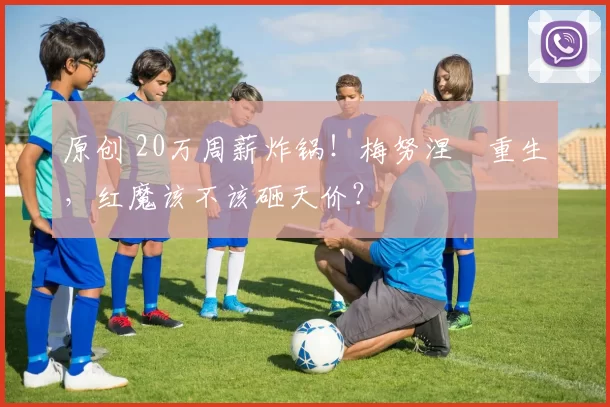 原创 20万周薪炸锅！梅努涅槃重生，红魔该不该砸天价？