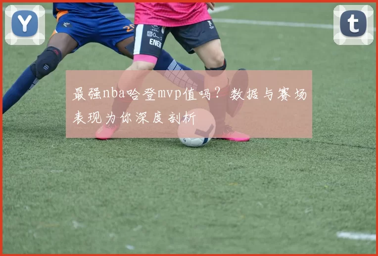 最强nba哈登mvp值吗?数据与赛场表现为你深度剖析