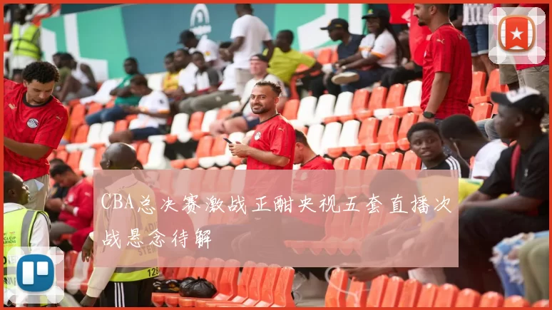 CBA总决赛激战正酣央视五套直播次战悬念待解