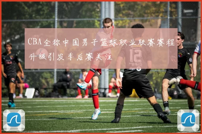 CBA全称中国男子篮球职业联赛赛程升级引发季后赛关注