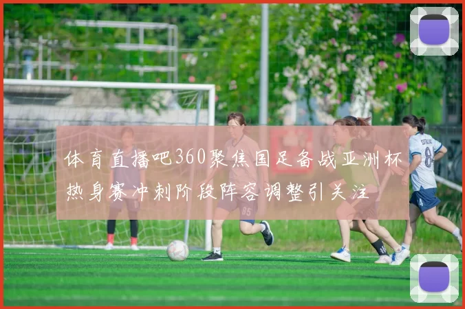 体育直播吧360聚焦国足备战亚洲杯热身赛冲刺阶段阵容调整引关注