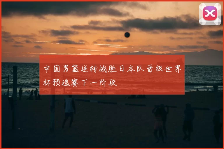 中国男篮逆转战胜日本队晋级世界杯预选赛下一阶段