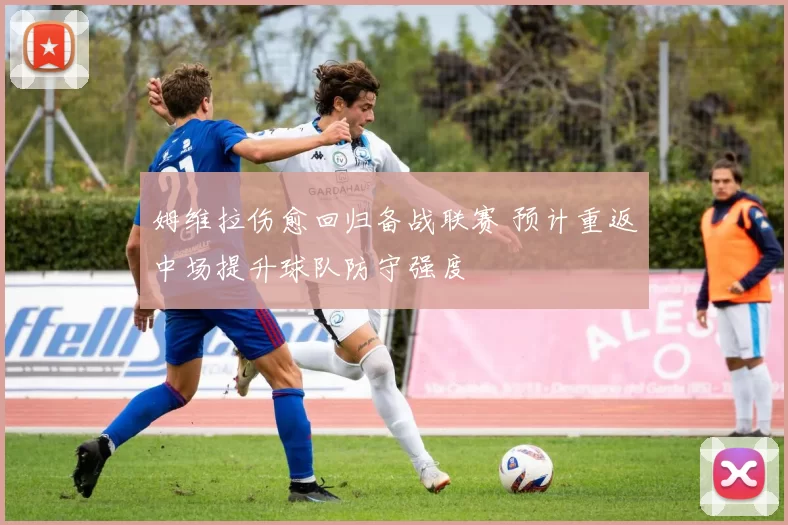 姆维拉伤愈回归备战联赛 预计重返中场提升球队防守强度