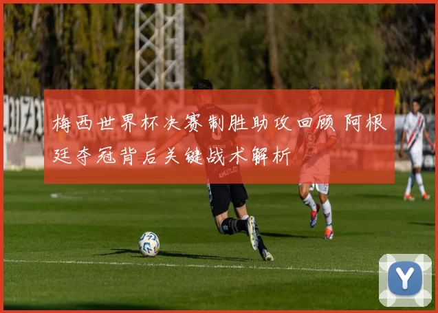 梅西世界杯决赛制胜助攻回顾 阿根廷夺冠背后关键战术解析