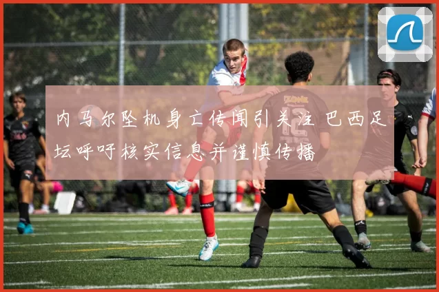 内马尔坠机身亡传闻引关注 巴西足坛呼吁核实信息并谨慎传播