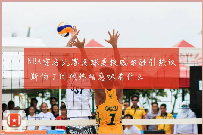 NBA官方比赛用球更换威尔胜引热议 斯伯丁时代终结意味着什么