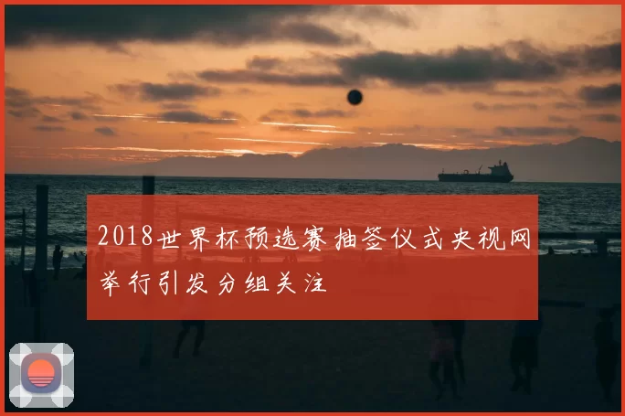 2018世界杯预选赛抽签仪式央视网举行引发分组关注