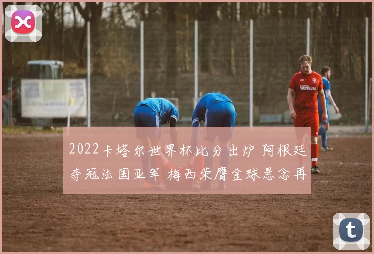 2022卡塔尔世界杯比分出炉 阿根廷夺冠法国亚军 梅西荣膺金球悬念再起