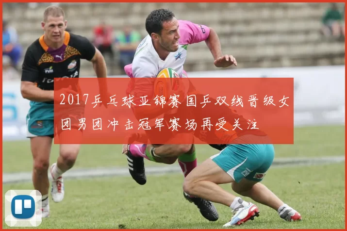 2017乒乓球亚锦赛国乒双线晋级女团男团冲击冠军赛场再受关注