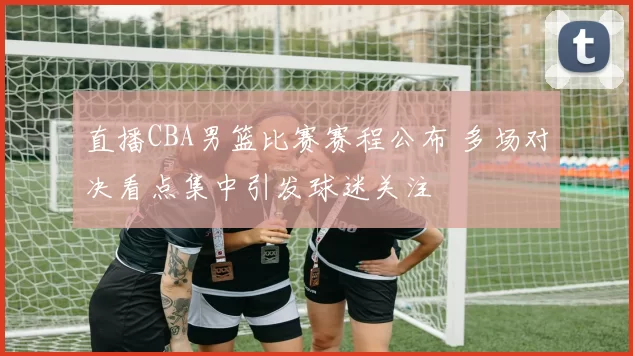 直播CBA男篮比赛赛程公布 多场对决看点集中引发球迷关注