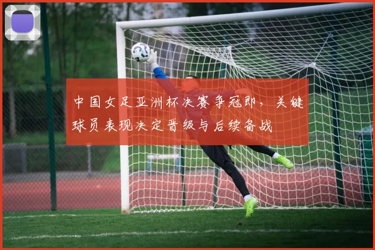 中国女足亚洲杯决赛争冠即,关键球员表现决定晋级与后续备战