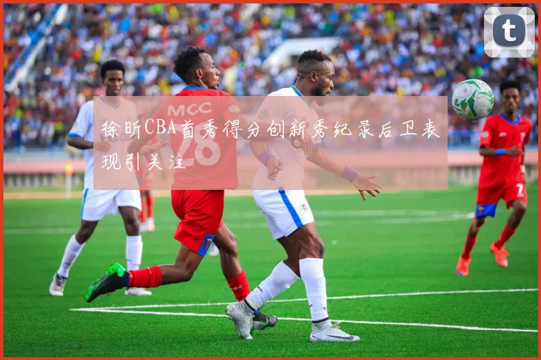 徐昕CBA首秀得分创新秀纪录后卫表现引关注