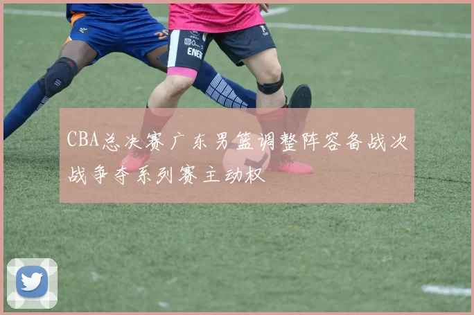 CBA总决赛广东男篮调整阵容备战次战争夺系列赛主动权