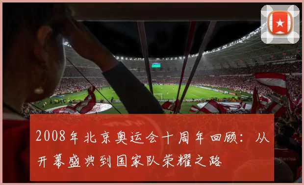2008年北京奥运会十周年回顾：从开幕盛典到国家队荣耀之路