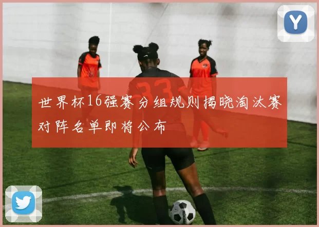 世界杯16强赛分组规则揭晓淘汰赛对阵名单即将公布