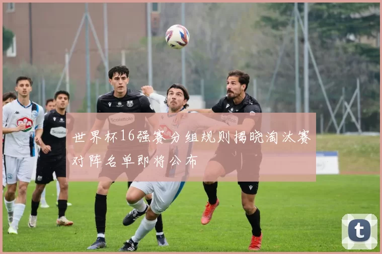 世界杯16强赛分组规则揭晓淘汰赛对阵名单即将公布