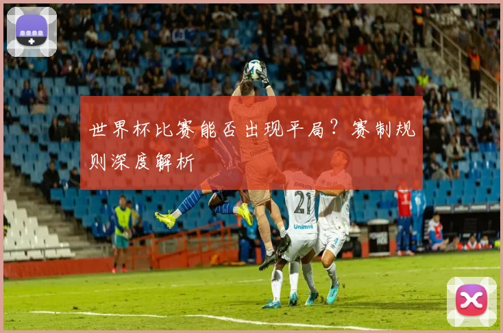 世界杯比赛能否出现平局？赛制规则深度解析