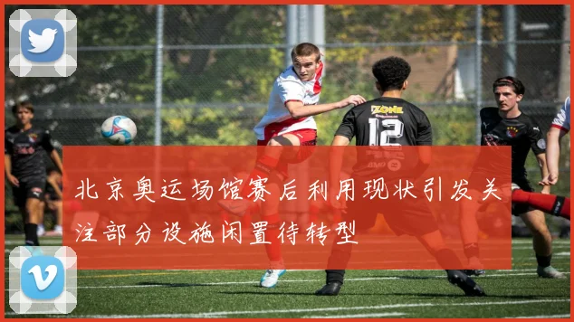 北京奥运场馆赛后利用现状引发关注部分设施闲置待转型